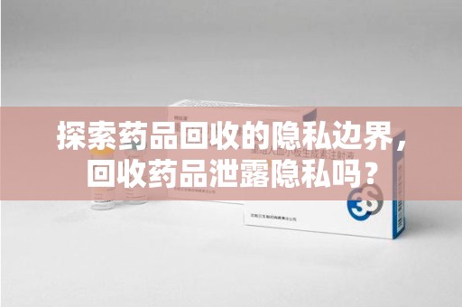 台州探索药品回收的隐私边界，回收药品泄露隐私吗？
