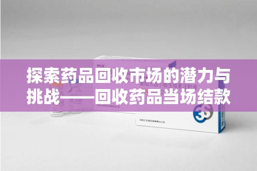 台州探索药品回收市场的潜力与挑战——回收药品当场结款的现实意义