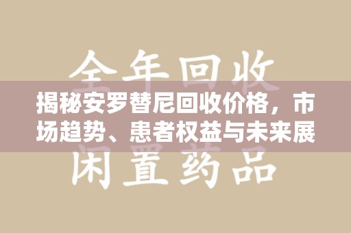 台州揭秘安罗替尼回收价格，市场趋势、患者权益与未来展望